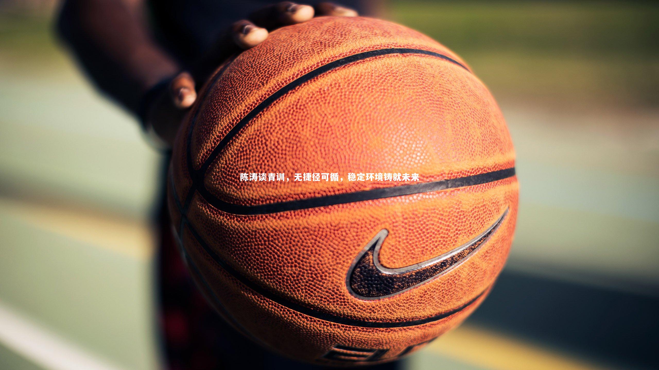 陈涛谈青训，无捷径可循，稳定环境铸就未来